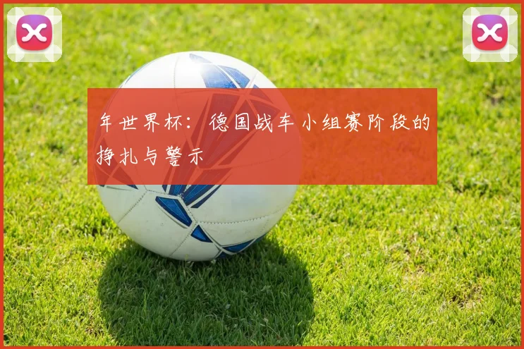 年世界杯：德国战车小组赛阶段的挣扎与警示
