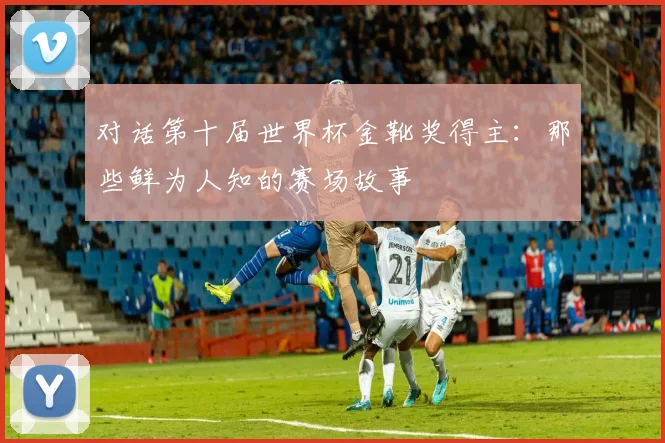 对话第十届世界杯金靴奖得主：那些鲜为人知的赛场故事