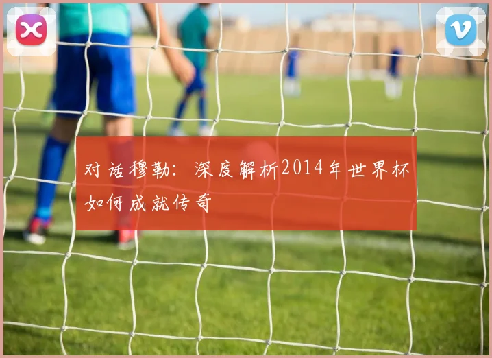对话穆勒：深度解析2014年世界杯如何成就传奇
