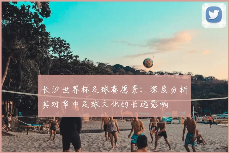 长沙世界杯足球赛愿景：深度分析其对华中足球文化的长远影响