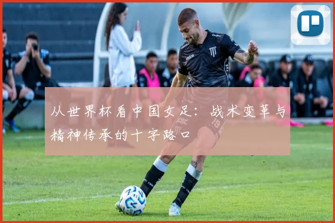 从世界杯看中国女足：战术变革与精神传承的十字路口