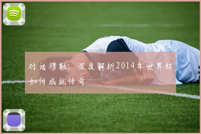 对话穆勒：深度解析2014年世界杯如何成就传奇