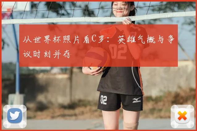从世界杯照片看C罗：英雄气概与争议时刻并存