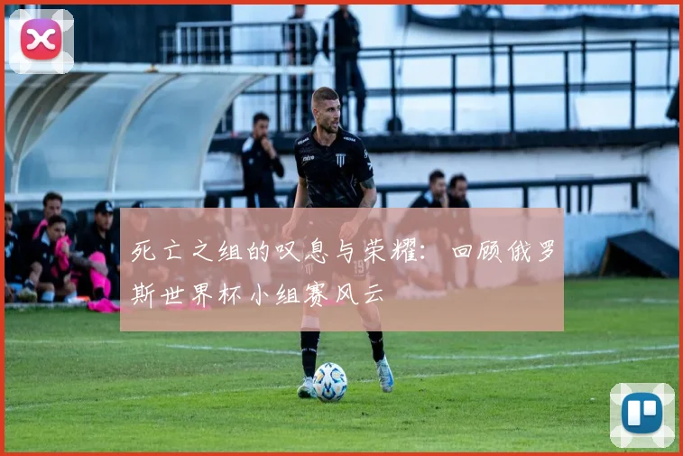 死亡之组的叹息与荣耀：回顾俄罗斯世界杯小组赛风云