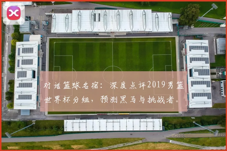 对话篮球名宿：深度点评2019男篮世界杯分组，预测黑马与挑战者。